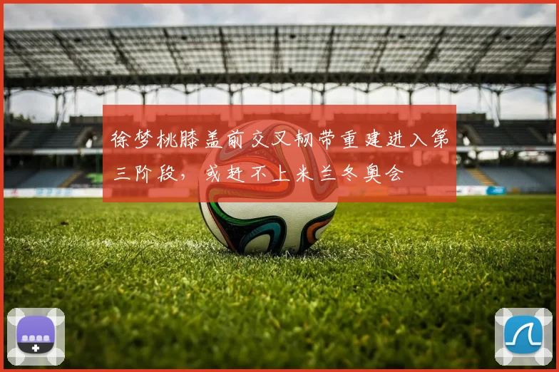 徐梦桃膝盖前交叉韧带重建进入第三阶段，或赶不上米兰冬奥会