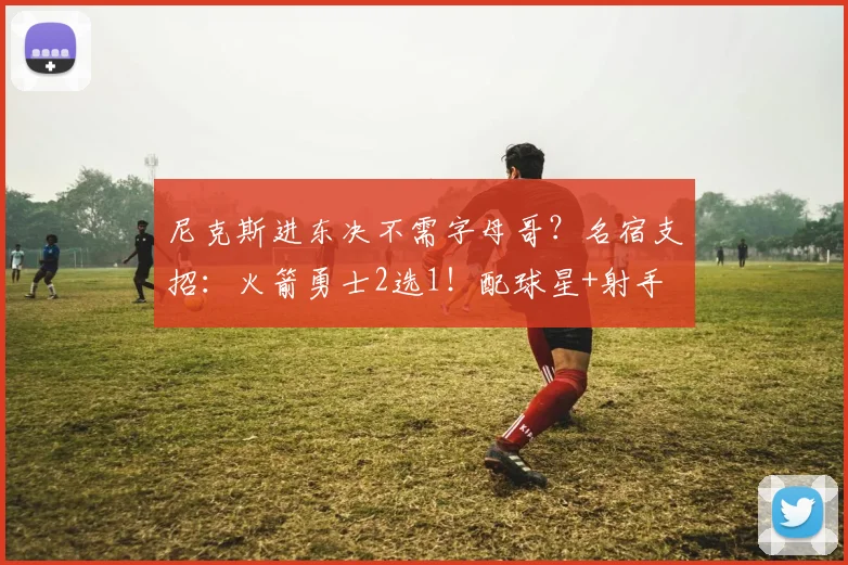 尼克斯进东决不需字母哥？名宿支招：火箭勇士2选1！配球星+射手
