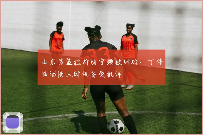 山东男篮挡拆防守频被针对，丁伟临场换人时机备受批评