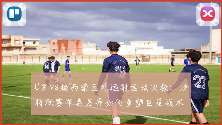 C罗vs梅西禁区外远射尝试次数:沙特联赛节奏差异如何重塑巨星战术角色