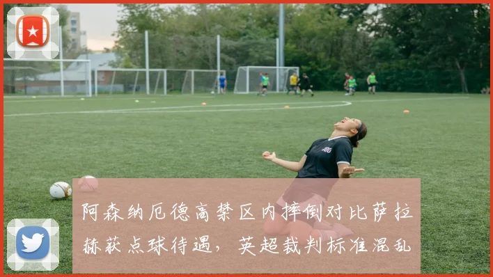 阿森纳厄德高禁区内摔倒对比萨拉赫获点球待遇，英超裁判标准混乱再引争议