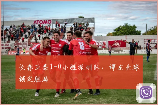 长春亚泰1-0小胜深圳队，谭龙头球锁定胜局