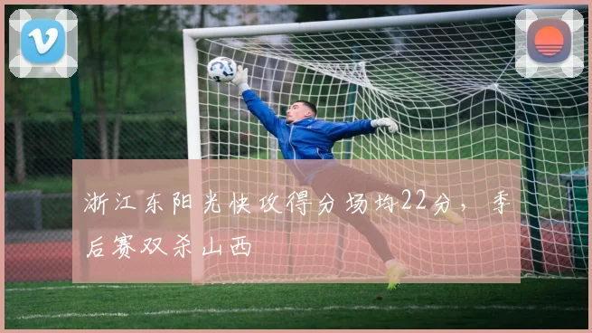 浙江东阳光快攻得分场均22分，季后赛双杀山西