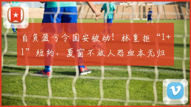 自负盈亏令国安被动!林皇拒“1+1”短约,夏窗不放人恐血本无归