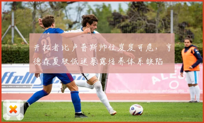 开拓者比卢普斯帅位岌岌可危，亨德森夏联低迷暴露培养体系缺陷