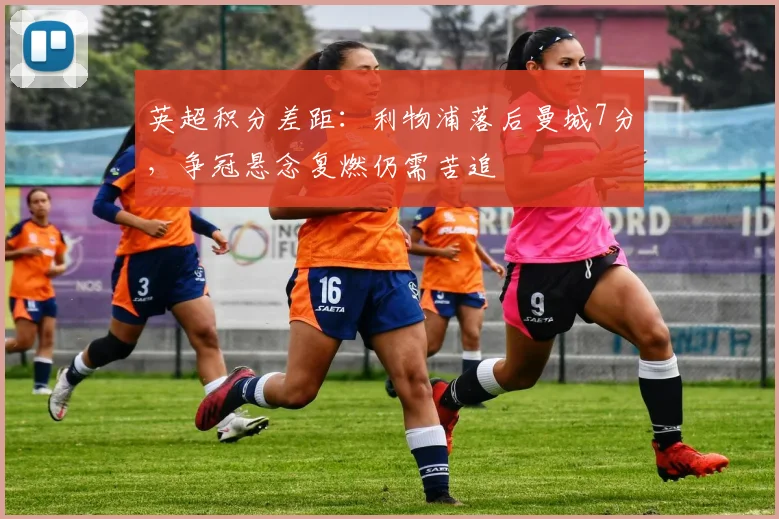 英超积分差距：利物浦落后曼城7分，争冠悬念复燃仍需苦追