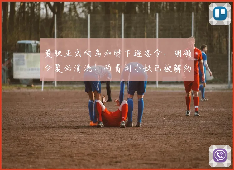曼联正式向乌加特下逐客令，明确今夏必清洗！两青训小妖已被解约