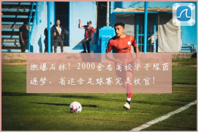燃爆石林！2000余名高校学子绿茵逐梦，省运会足球赛完美收官！