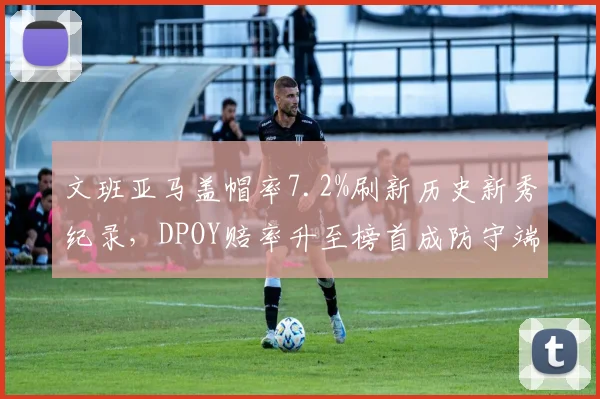 文班亚马盖帽率7.2%刷新历史新秀纪录，DPOY赔率升至榜首成防守端独角兽