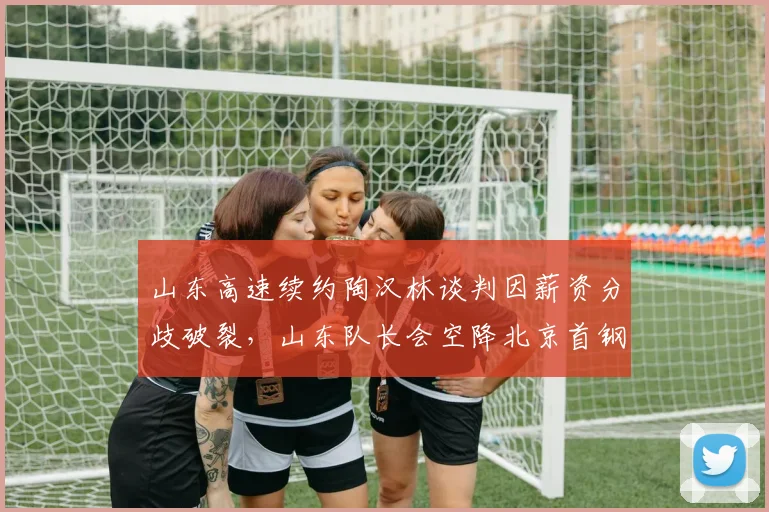 山东高速续约陶汉林谈判因薪资分歧破裂，山东队长会空降北京首钢吗？
