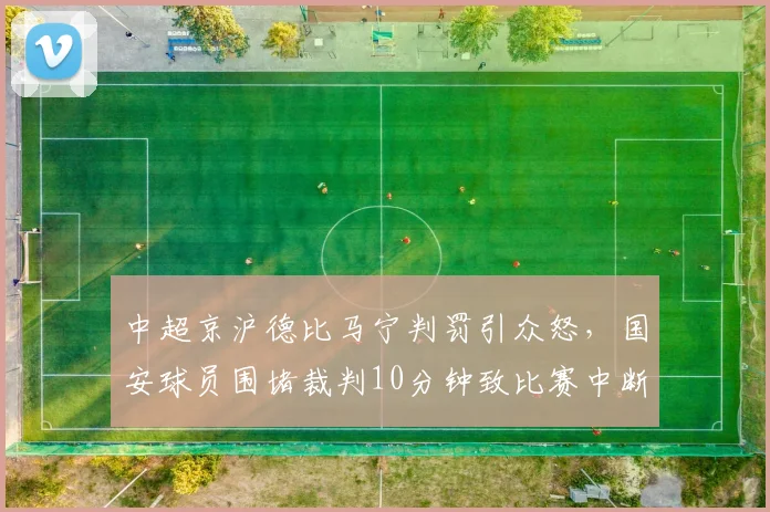 中超京沪德比马宁判罚引众怒，国安球员围堵裁判10分钟致比赛中断